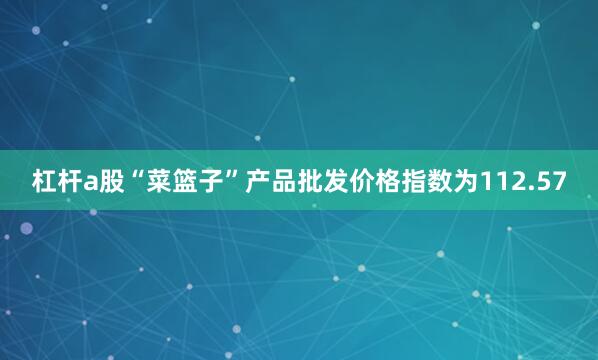 杠杆a股“菜篮子”产品批发价格指数为112.57
