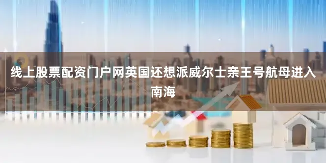 线上股票配资门户网英国还想派威尔士亲王号航母进入南海