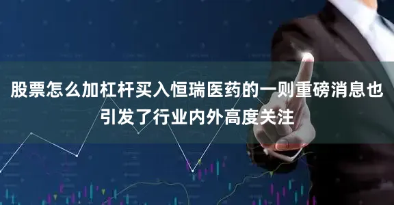股票怎么加杠杆买入恒瑞医药的一则重磅消息也引发了行业内外高度关注