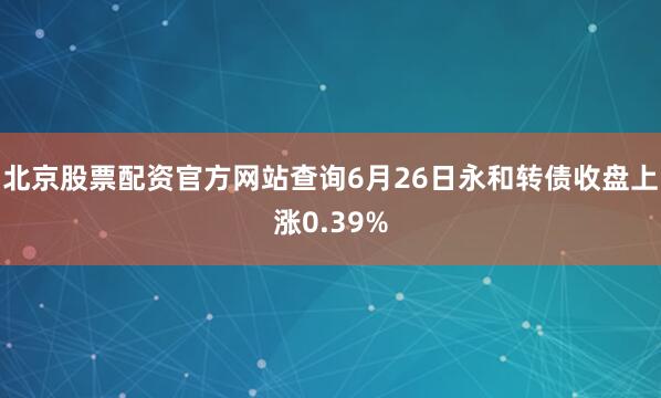 北京股票配资官方网站查询6月26日永和转债收盘上涨0.39%