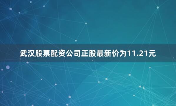 武汉股票配资公司正股最新价为11.21元