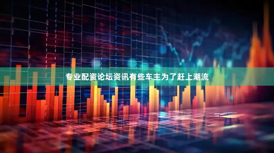 专业配资论坛资讯有些车主为了赶上潮流