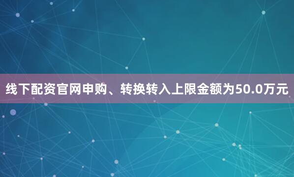 线下配资官网申购、转换转入上限金额为50.0万元