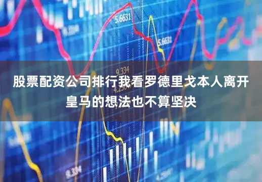股票配资公司排行我看罗德里戈本人离开皇马的想法也不算坚决