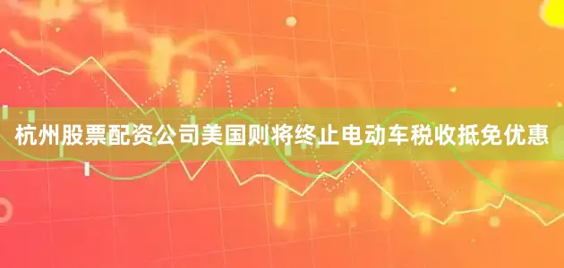 杭州股票配资公司美国则将终止电动车税收抵免优惠