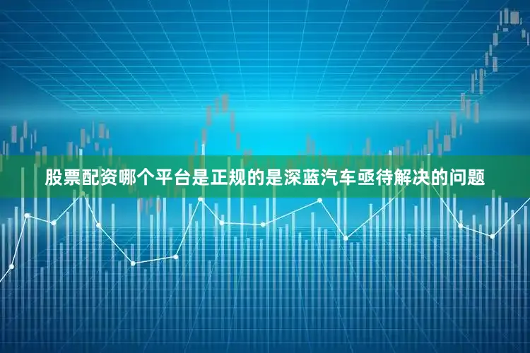 股票配资哪个平台是正规的是深蓝汽车亟待解决的问题