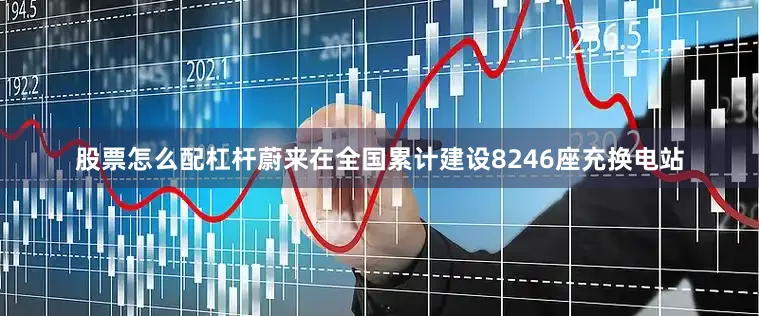 股票怎么配杠杆蔚来在全国累计建设8246座充换电站