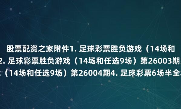 股票配资之家　　附件　　1. 足球彩票胜负游戏（14场和任选9场）第26002期　　2. 足球彩票胜负游戏（14场和任选9场）第26003期　　3. 足球彩票胜负游戏（14场和任选9场）第26004期　　4. 足球彩票6场半全场胜负游戏第26002期　　5. 足球彩票6场半全场胜负游戏第26003期　　6. 足球彩票6场半全场胜负游戏第26004期　　7. 足球彩票6场半全场胜负游戏第26005期